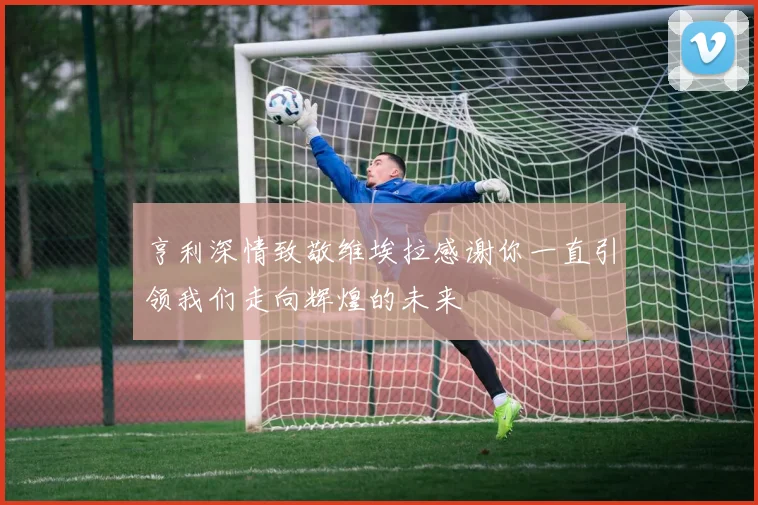 亨利深情致敬维埃拉感谢你一直引领我们走向辉煌的未来