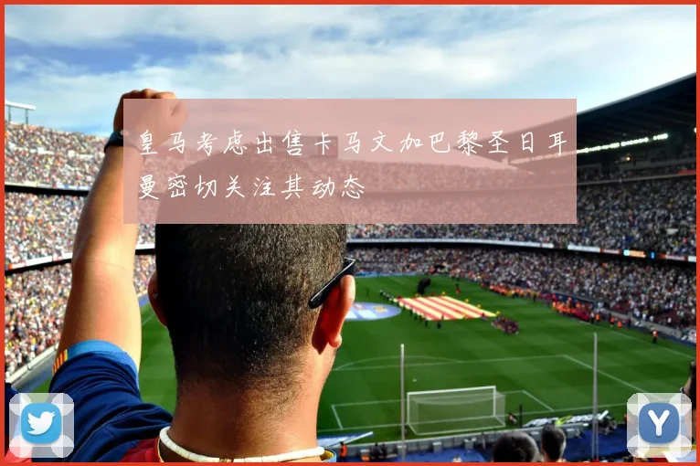皇马考虑出售卡马文加巴黎圣日耳曼密切关注其动态